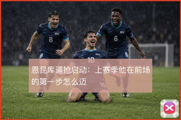 恩昆库逼抢启动：上赛季他在前场的第一步怎么迈