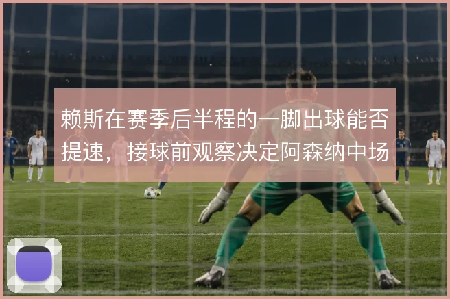 赖斯在赛季后半程的一脚出球能否提速，接球前观察决定阿森纳中场推进效率