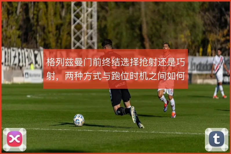 格列兹曼门前终结选择抢射还是巧射，两种方式与跑位时机之间如何取舍