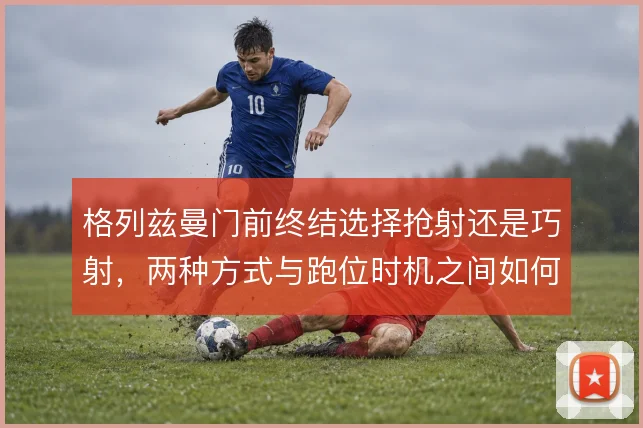 格列兹曼门前终结选择抢射还是巧射，两种方式与跑位时机之间如何取舍