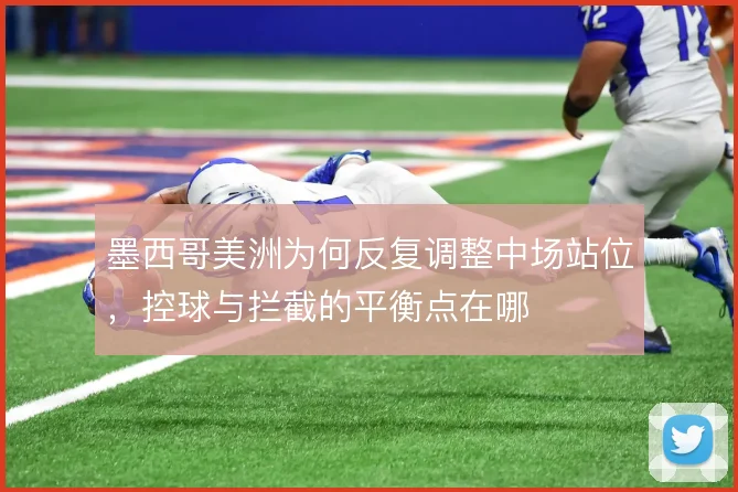墨西哥美洲为何反复调整中场站位，控球与拦截的平衡点在哪