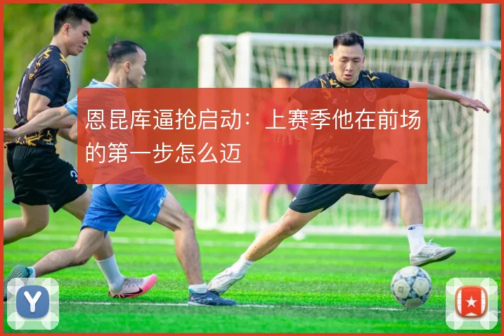 恩昆库逼抢启动：上赛季他在前场的第一步怎么迈