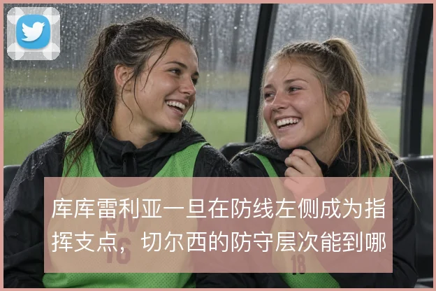 库库雷利亚一旦在防线左侧成为指挥支点，切尔西的防守层次能到哪一步