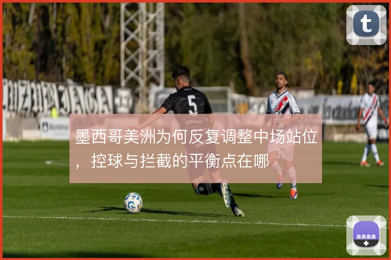 墨西哥美洲为何反复调整中场站位，控球与拦截的平衡点在哪