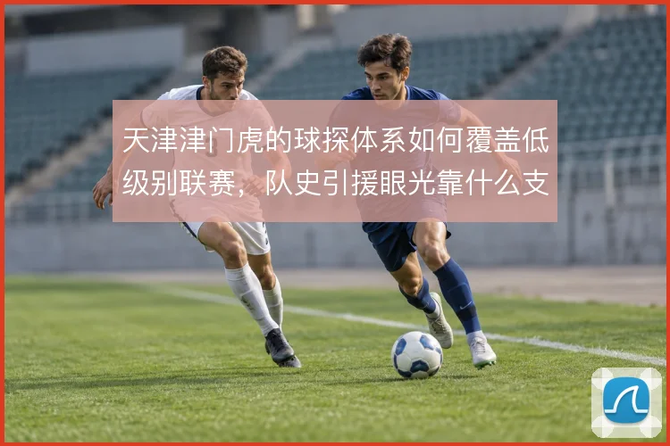 天津津门虎的球探体系如何覆盖低级别联赛,队史引援眼光靠什么支撑