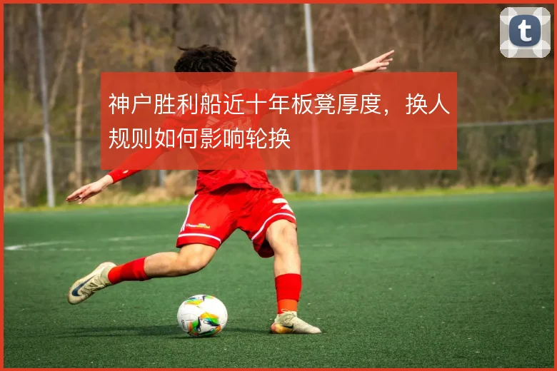 神户胜利船近十年板凳厚度,换人规则如何影响轮换