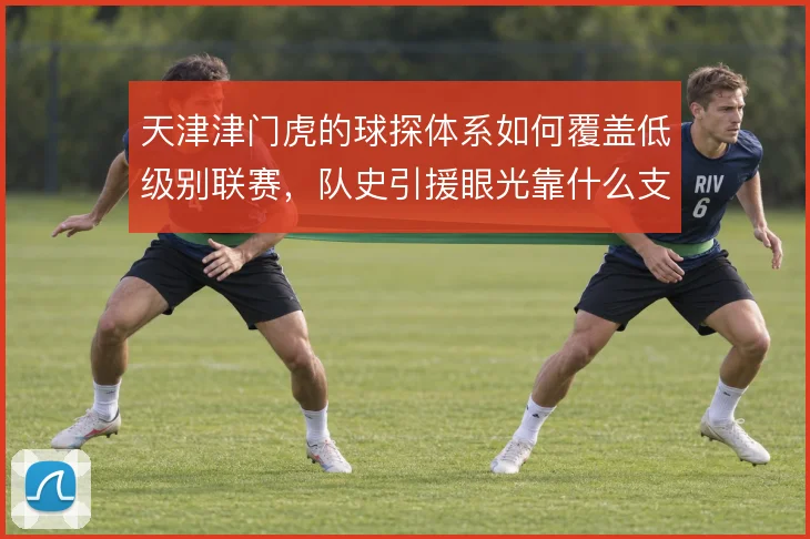 天津津门虎的球探体系如何覆盖低级别联赛,队史引援眼光靠什么支撑