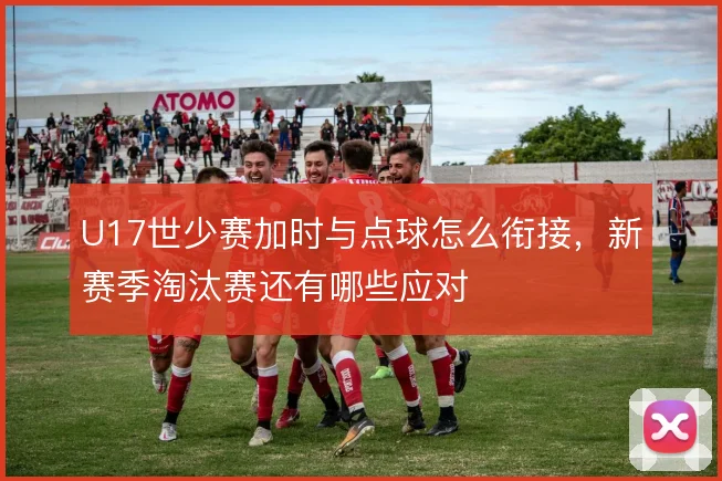 U17世少赛加时与点球怎么衔接,新赛季淘汰赛还有哪些应对