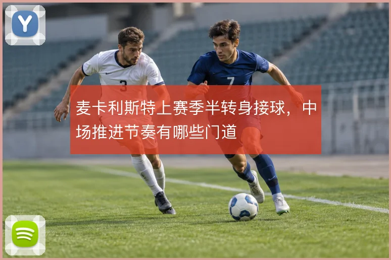 麦卡利斯特上赛季半转身接球，中场推进节奏有哪些门道