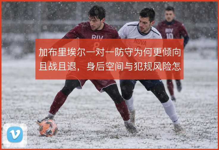 加布里埃尔一对一防守为何更倾向且战且退，身后空间与犯规风险怎么解
