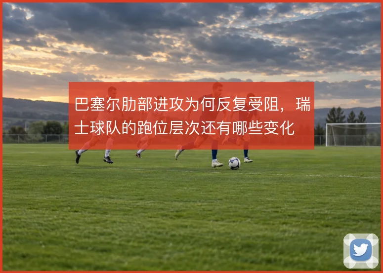 巴塞尔肋部进攻为何反复受阻，瑞士球队的跑位层次还有哪些变化