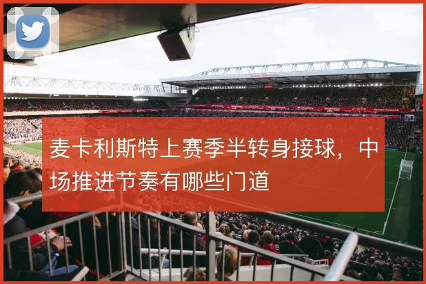麦卡利斯特上赛季半转身接球，中场推进节奏有哪些门道