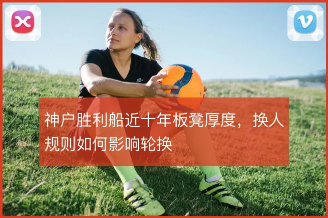 神户胜利船近十年板凳厚度,换人规则如何影响轮换