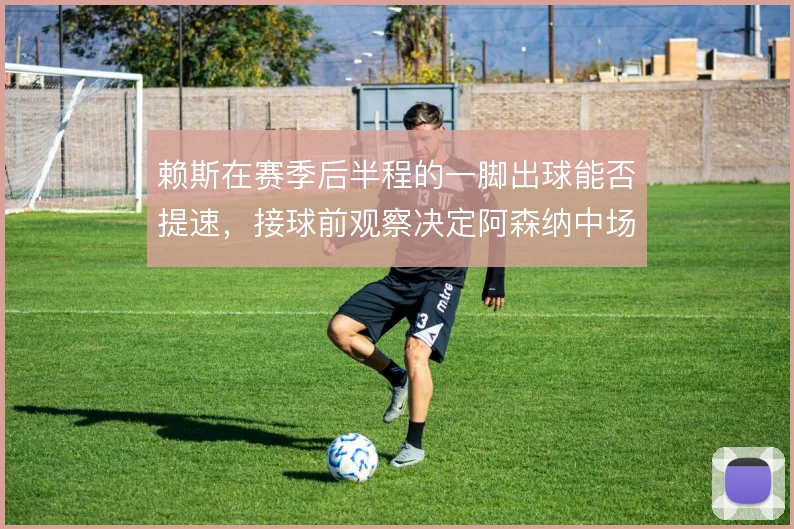 赖斯在赛季后半程的一脚出球能否提速，接球前观察决定阿森纳中场推进效率