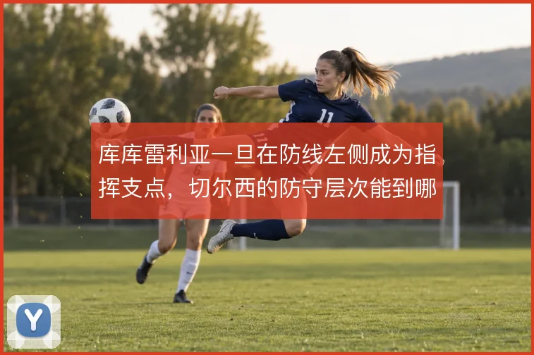 库库雷利亚一旦在防线左侧成为指挥支点，切尔西的防守层次能到哪一步
