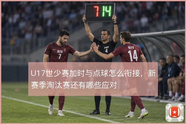 U17世少赛加时与点球怎么衔接,新赛季淘汰赛还有哪些应对