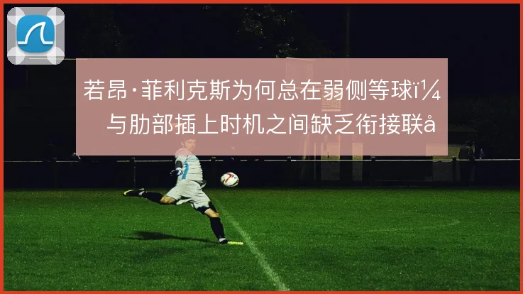 若昂·菲利克斯为何总在弱侧等球,与肋部插上时机之间缺乏衔接联动